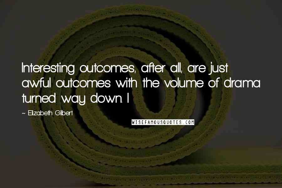 Elizabeth Gilbert Quotes: Interesting outcomes, after all, are just awful outcomes with the volume of drama turned way down. I