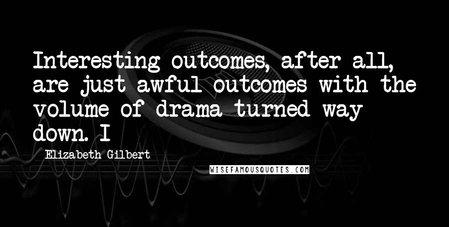 Elizabeth Gilbert Quotes: Interesting outcomes, after all, are just awful outcomes with the volume of drama turned way down. I