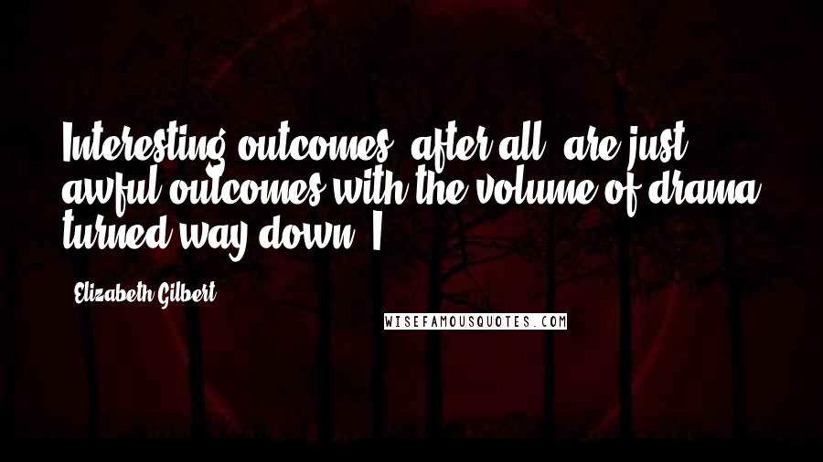 Elizabeth Gilbert Quotes: Interesting outcomes, after all, are just awful outcomes with the volume of drama turned way down. I