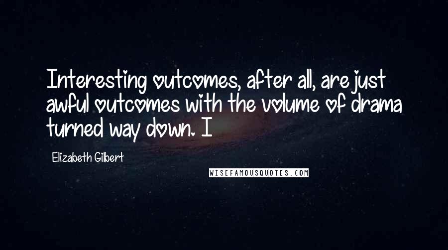 Elizabeth Gilbert Quotes: Interesting outcomes, after all, are just awful outcomes with the volume of drama turned way down. I