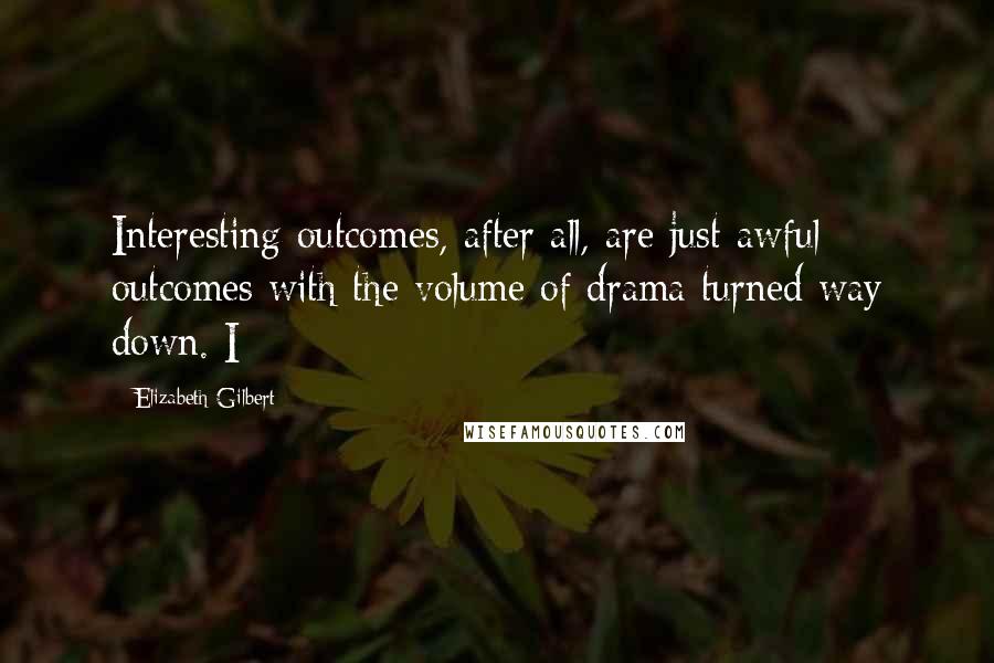 Elizabeth Gilbert Quotes: Interesting outcomes, after all, are just awful outcomes with the volume of drama turned way down. I