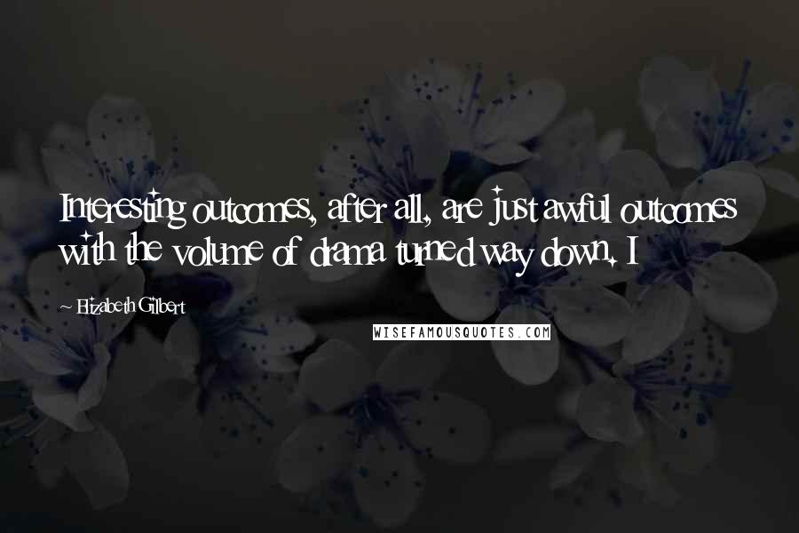Elizabeth Gilbert Quotes: Interesting outcomes, after all, are just awful outcomes with the volume of drama turned way down. I