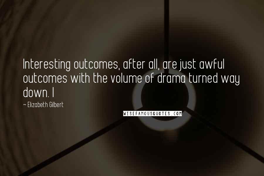 Elizabeth Gilbert Quotes: Interesting outcomes, after all, are just awful outcomes with the volume of drama turned way down. I