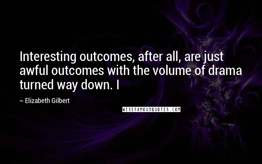 Elizabeth Gilbert Quotes: Interesting outcomes, after all, are just awful outcomes with the volume of drama turned way down. I
