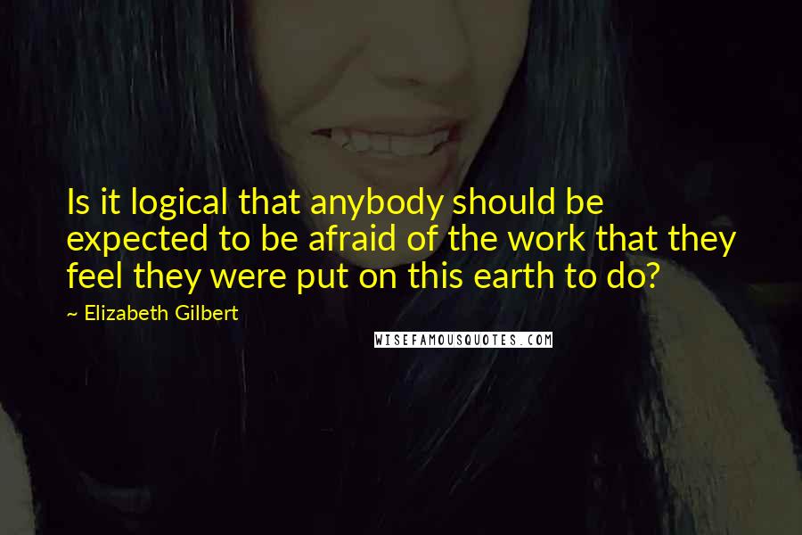 Elizabeth Gilbert Quotes: Is it logical that anybody should be expected to be afraid of the work that they feel they were put on this earth to do?