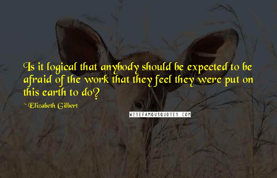 Elizabeth Gilbert Quotes: Is it logical that anybody should be expected to be afraid of the work that they feel they were put on this earth to do?