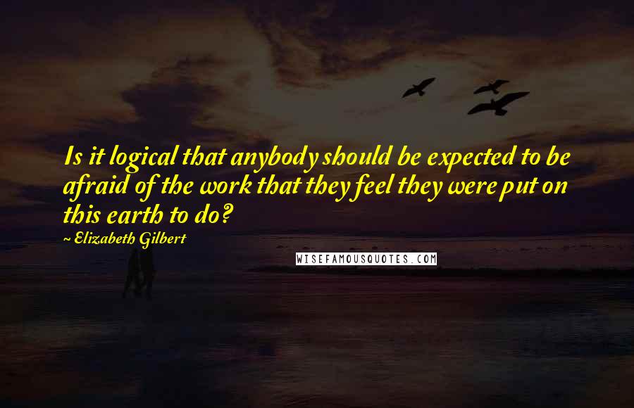 Elizabeth Gilbert Quotes: Is it logical that anybody should be expected to be afraid of the work that they feel they were put on this earth to do?