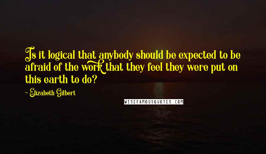 Elizabeth Gilbert Quotes: Is it logical that anybody should be expected to be afraid of the work that they feel they were put on this earth to do?