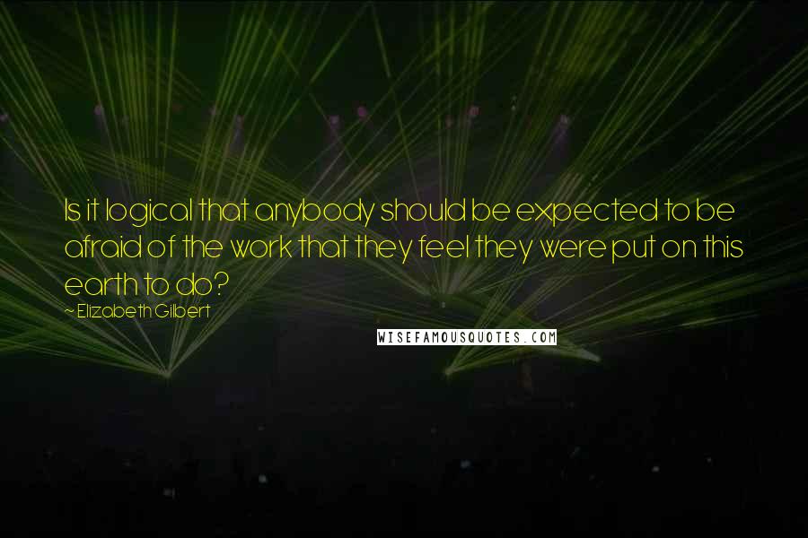 Elizabeth Gilbert Quotes: Is it logical that anybody should be expected to be afraid of the work that they feel they were put on this earth to do?