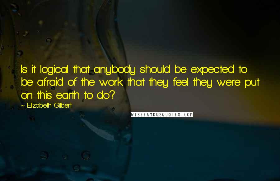 Elizabeth Gilbert Quotes: Is it logical that anybody should be expected to be afraid of the work that they feel they were put on this earth to do?