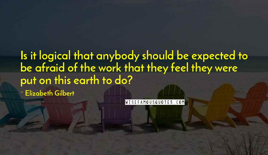 Elizabeth Gilbert Quotes: Is it logical that anybody should be expected to be afraid of the work that they feel they were put on this earth to do?