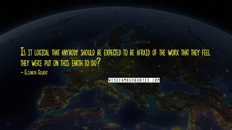 Elizabeth Gilbert Quotes: Is it logical that anybody should be expected to be afraid of the work that they feel they were put on this earth to do?