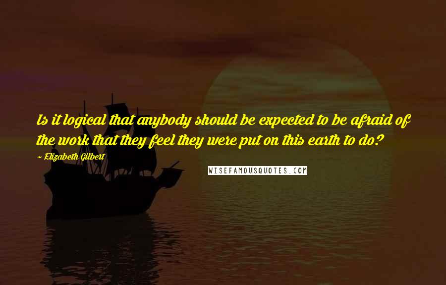 Elizabeth Gilbert Quotes: Is it logical that anybody should be expected to be afraid of the work that they feel they were put on this earth to do?