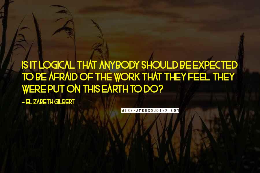 Elizabeth Gilbert Quotes: Is it logical that anybody should be expected to be afraid of the work that they feel they were put on this earth to do?