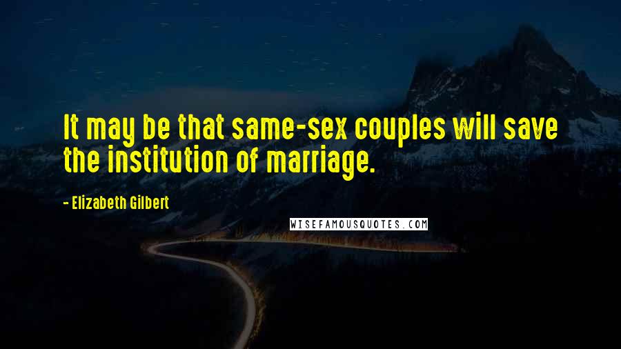 Elizabeth Gilbert Quotes: It may be that same-sex couples will save the institution of marriage.