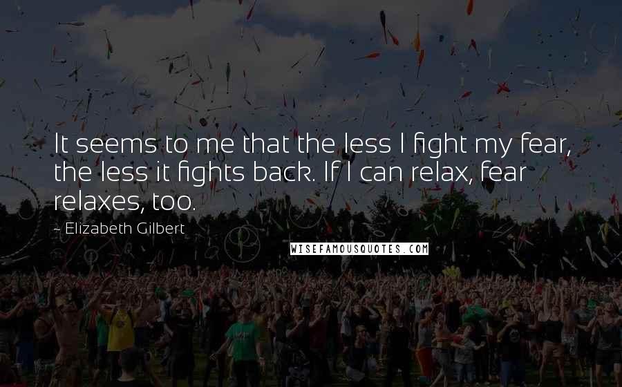 Elizabeth Gilbert Quotes: It seems to me that the less I fight my fear, the less it fights back. If I can relax, fear relaxes, too.