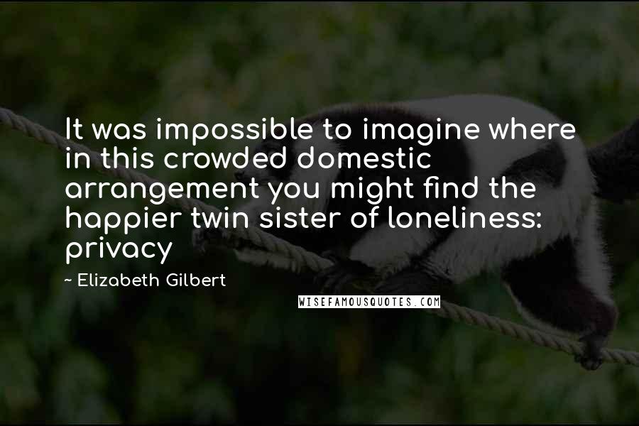 Elizabeth Gilbert Quotes: It was impossible to imagine where in this crowded domestic arrangement you might find the happier twin sister of loneliness: privacy