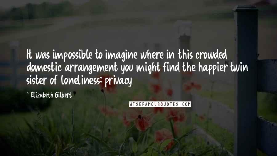 Elizabeth Gilbert Quotes: It was impossible to imagine where in this crowded domestic arrangement you might find the happier twin sister of loneliness: privacy