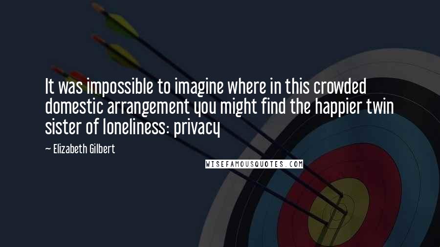 Elizabeth Gilbert Quotes: It was impossible to imagine where in this crowded domestic arrangement you might find the happier twin sister of loneliness: privacy