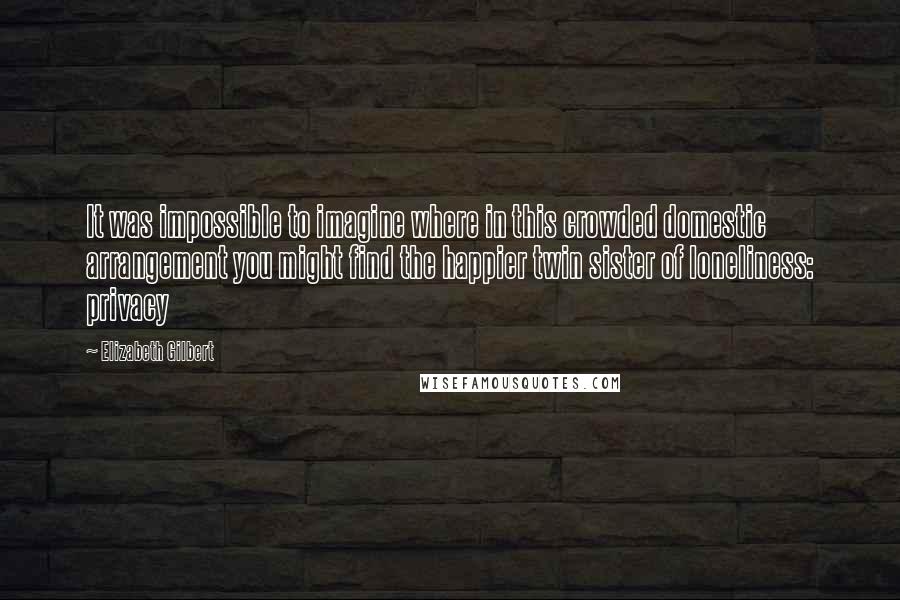 Elizabeth Gilbert Quotes: It was impossible to imagine where in this crowded domestic arrangement you might find the happier twin sister of loneliness: privacy