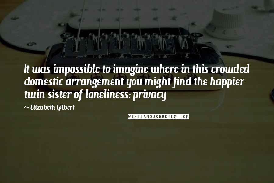 Elizabeth Gilbert Quotes: It was impossible to imagine where in this crowded domestic arrangement you might find the happier twin sister of loneliness: privacy