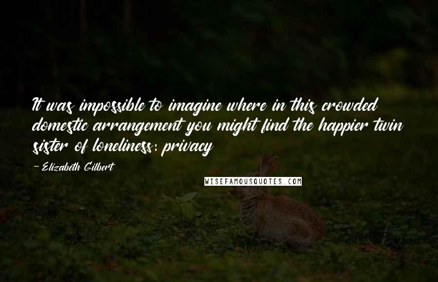 Elizabeth Gilbert Quotes: It was impossible to imagine where in this crowded domestic arrangement you might find the happier twin sister of loneliness: privacy