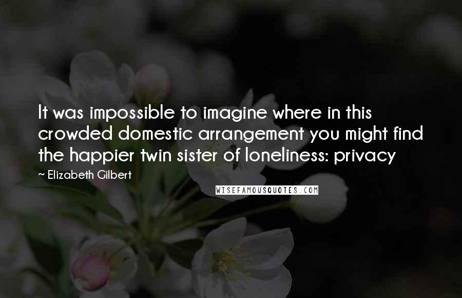 Elizabeth Gilbert Quotes: It was impossible to imagine where in this crowded domestic arrangement you might find the happier twin sister of loneliness: privacy