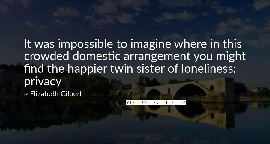 Elizabeth Gilbert Quotes: It was impossible to imagine where in this crowded domestic arrangement you might find the happier twin sister of loneliness: privacy