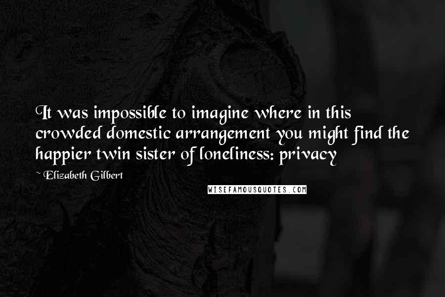 Elizabeth Gilbert Quotes: It was impossible to imagine where in this crowded domestic arrangement you might find the happier twin sister of loneliness: privacy