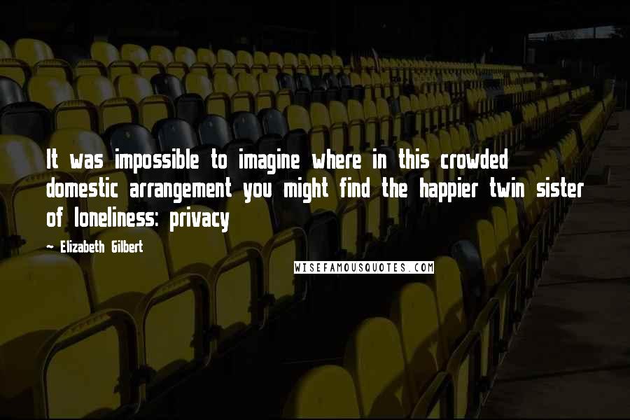 Elizabeth Gilbert Quotes: It was impossible to imagine where in this crowded domestic arrangement you might find the happier twin sister of loneliness: privacy