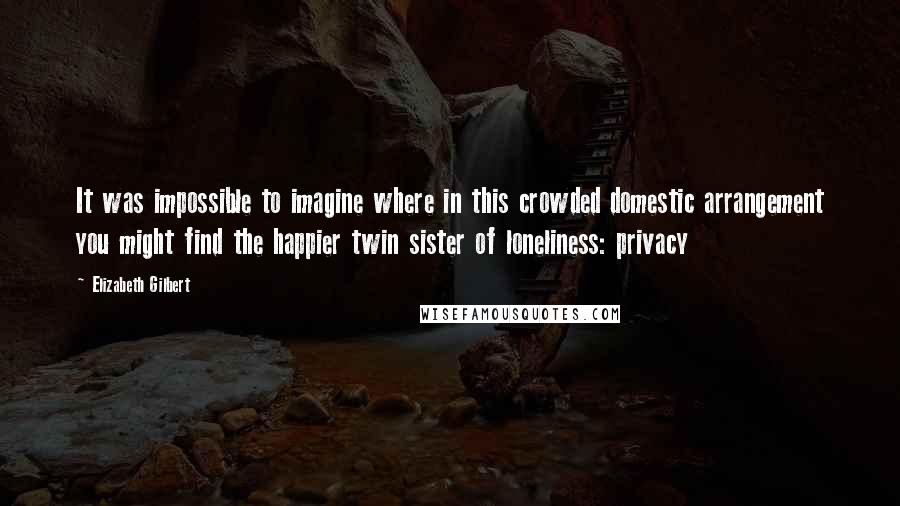 Elizabeth Gilbert Quotes: It was impossible to imagine where in this crowded domestic arrangement you might find the happier twin sister of loneliness: privacy