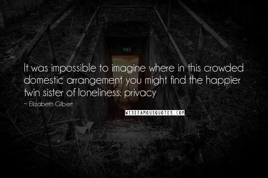 Elizabeth Gilbert Quotes: It was impossible to imagine where in this crowded domestic arrangement you might find the happier twin sister of loneliness: privacy