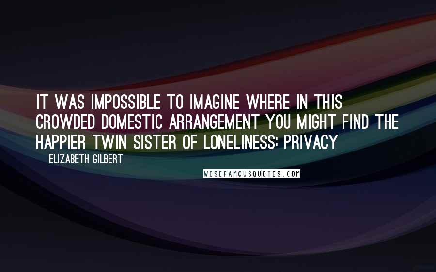 Elizabeth Gilbert Quotes: It was impossible to imagine where in this crowded domestic arrangement you might find the happier twin sister of loneliness: privacy