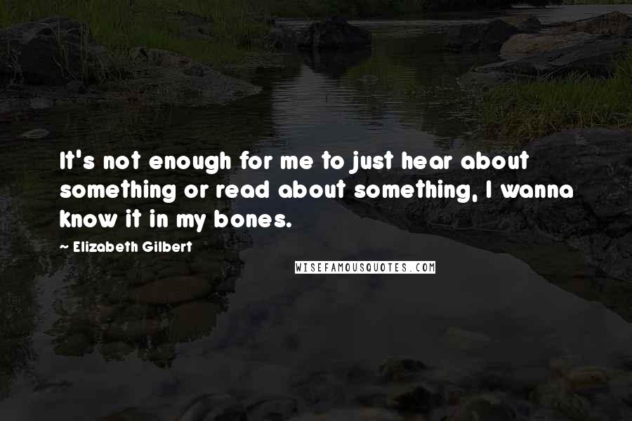 Elizabeth Gilbert Quotes: It's not enough for me to just hear about something or read about something, I wanna know it in my bones.