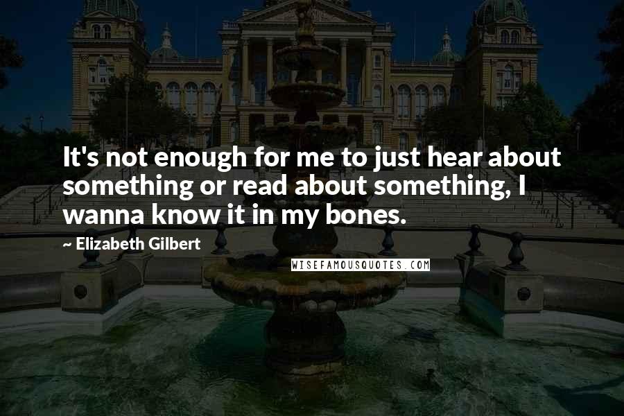 Elizabeth Gilbert Quotes: It's not enough for me to just hear about something or read about something, I wanna know it in my bones.