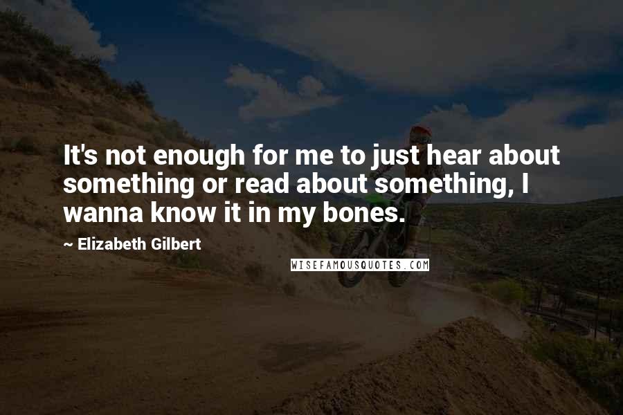 Elizabeth Gilbert Quotes: It's not enough for me to just hear about something or read about something, I wanna know it in my bones.