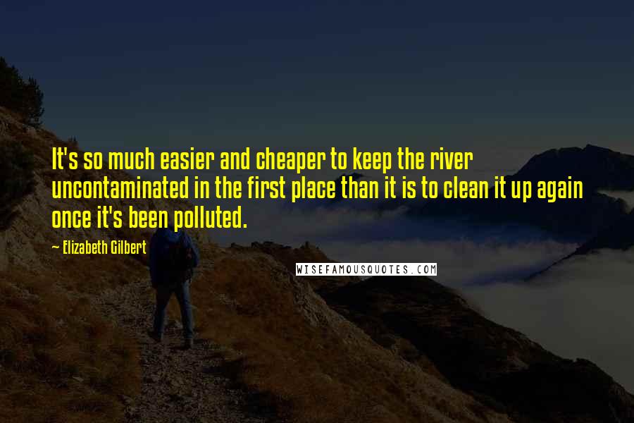 Elizabeth Gilbert Quotes: It's so much easier and cheaper to keep the river uncontaminated in the first place than it is to clean it up again once it's been polluted.