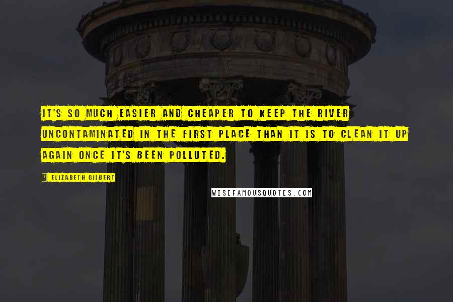 Elizabeth Gilbert Quotes: It's so much easier and cheaper to keep the river uncontaminated in the first place than it is to clean it up again once it's been polluted.