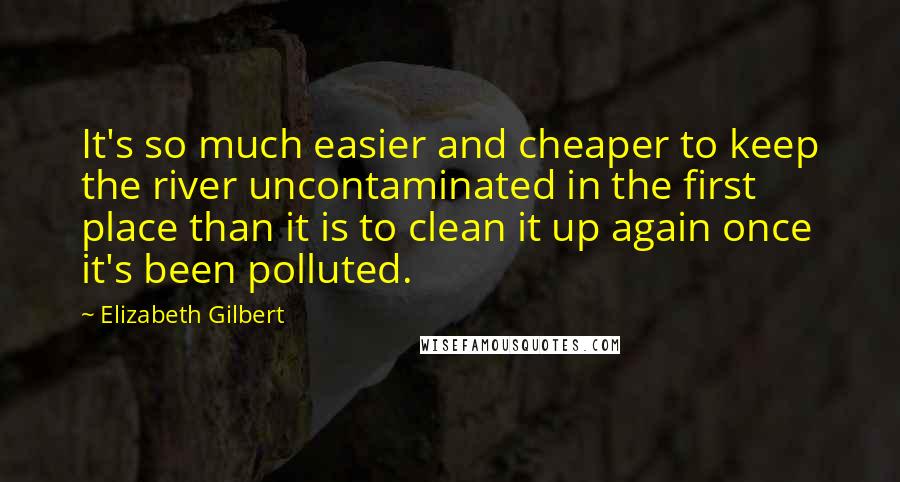 Elizabeth Gilbert Quotes: It's so much easier and cheaper to keep the river uncontaminated in the first place than it is to clean it up again once it's been polluted.