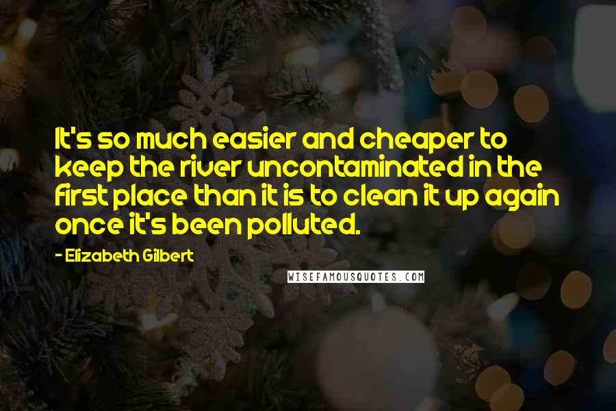 Elizabeth Gilbert Quotes: It's so much easier and cheaper to keep the river uncontaminated in the first place than it is to clean it up again once it's been polluted.