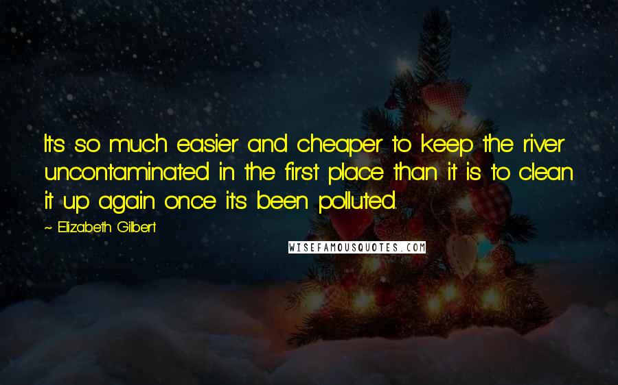 Elizabeth Gilbert Quotes: It's so much easier and cheaper to keep the river uncontaminated in the first place than it is to clean it up again once it's been polluted.