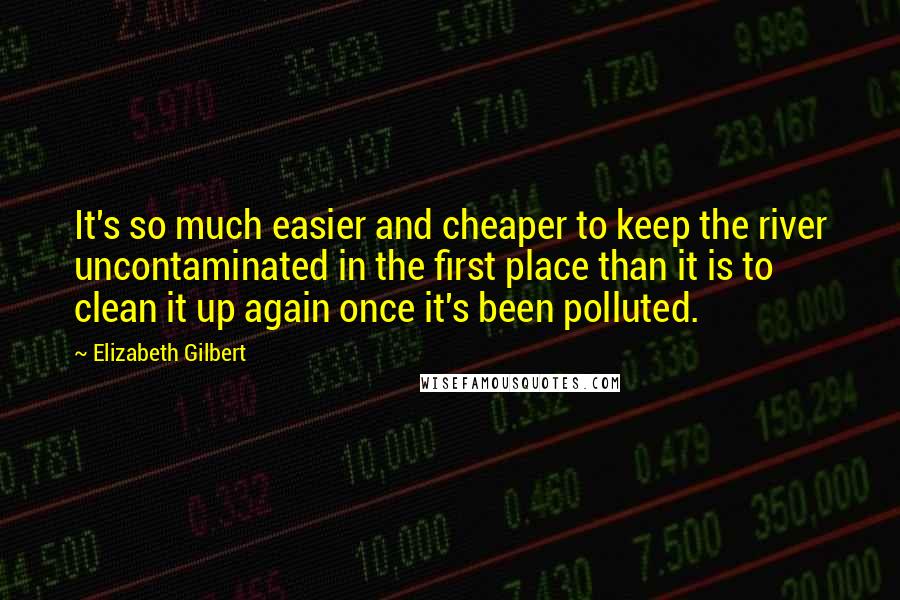 Elizabeth Gilbert Quotes: It's so much easier and cheaper to keep the river uncontaminated in the first place than it is to clean it up again once it's been polluted.