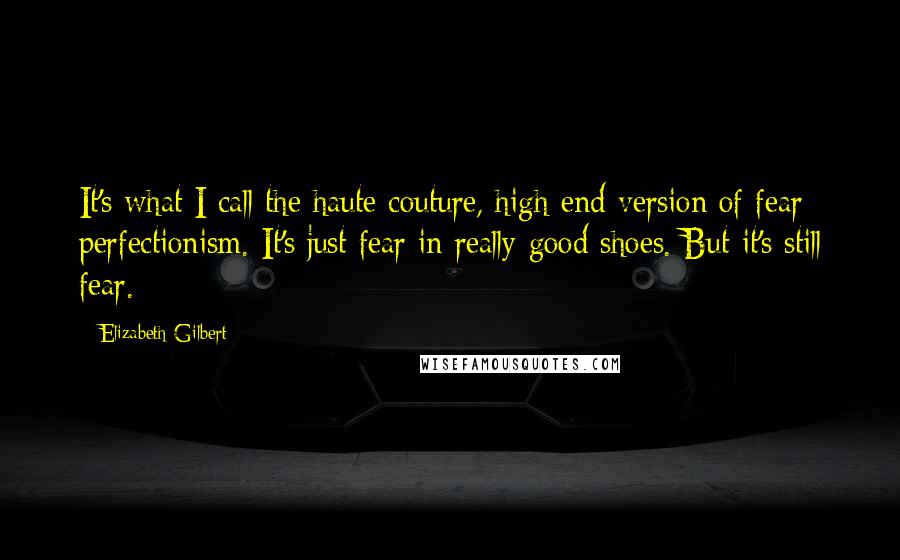 Elizabeth Gilbert Quotes: It's what I call the haute couture, high-end version of fear perfectionism. It's just fear in really good shoes. But it's still fear.