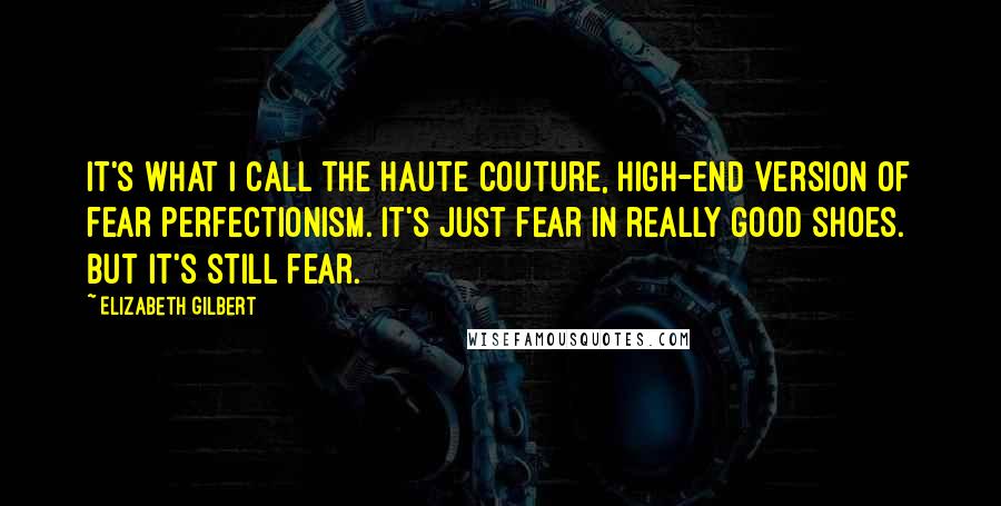 Elizabeth Gilbert Quotes: It's what I call the haute couture, high-end version of fear perfectionism. It's just fear in really good shoes. But it's still fear.