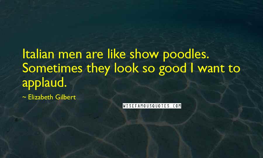 Elizabeth Gilbert Quotes: Italian men are like show poodles. Sometimes they look so good I want to applaud.