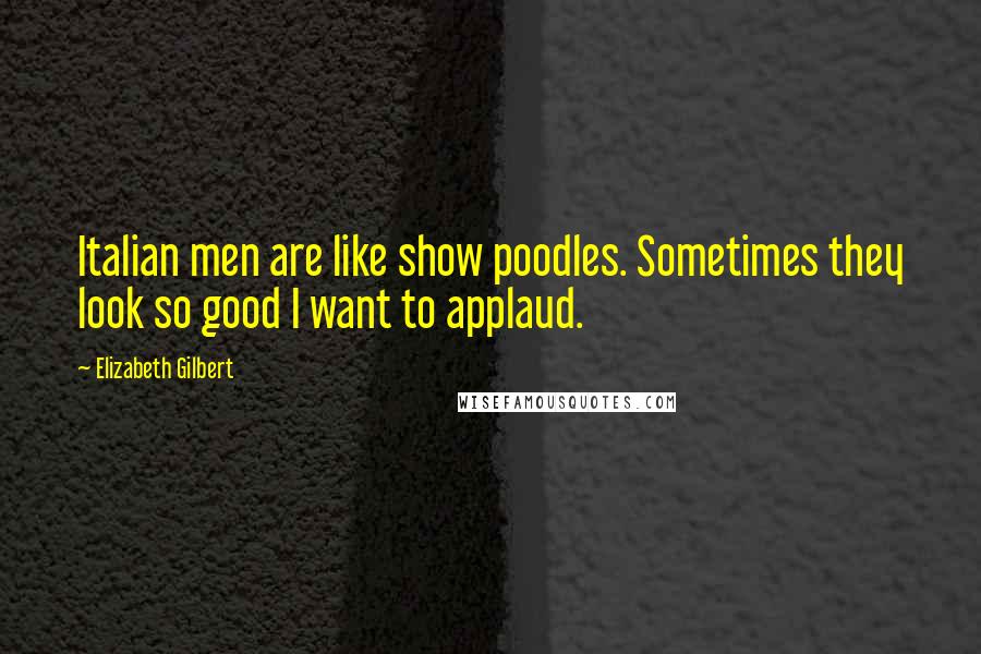 Elizabeth Gilbert Quotes: Italian men are like show poodles. Sometimes they look so good I want to applaud.