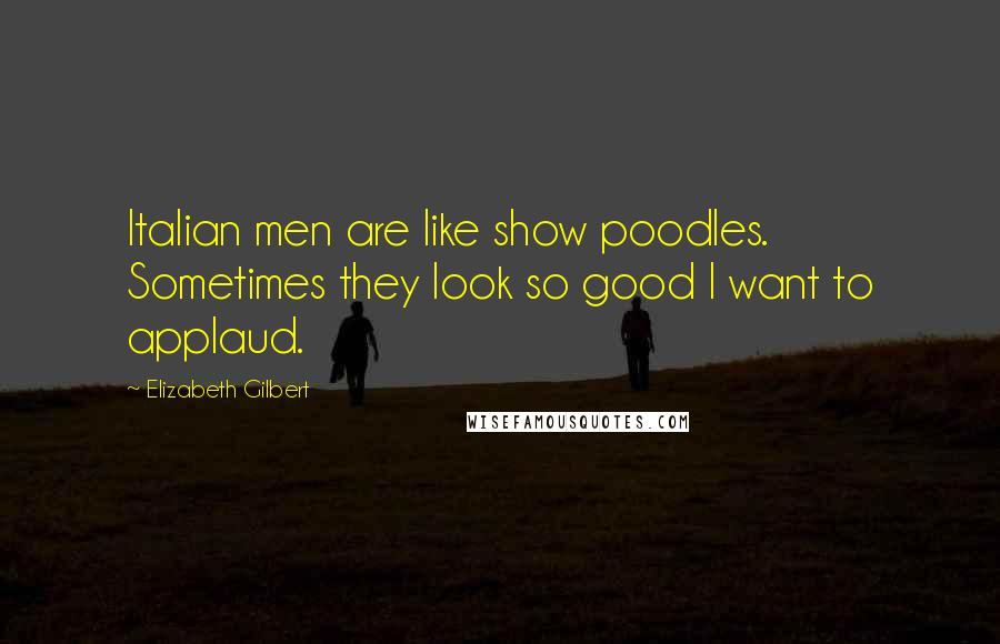 Elizabeth Gilbert Quotes: Italian men are like show poodles. Sometimes they look so good I want to applaud.