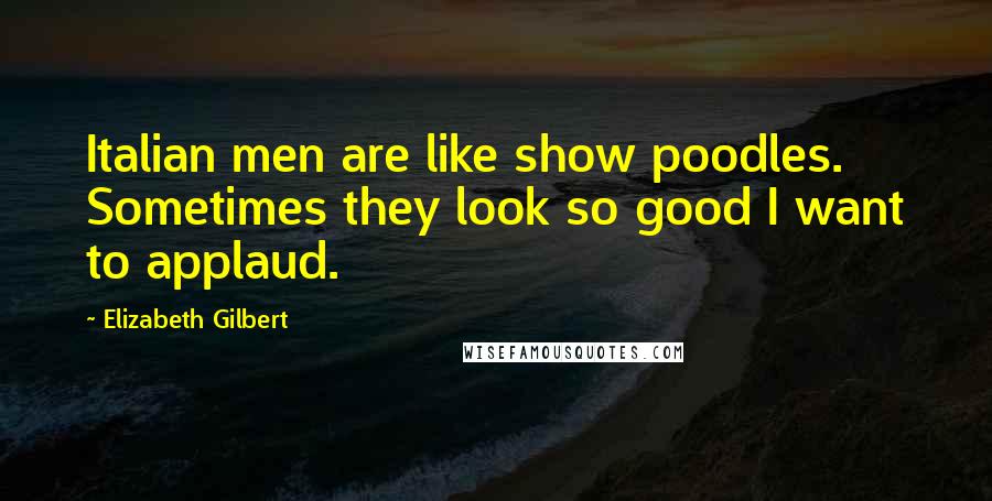 Elizabeth Gilbert Quotes: Italian men are like show poodles. Sometimes they look so good I want to applaud.