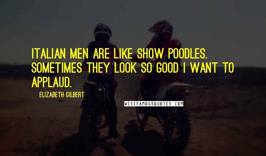 Elizabeth Gilbert Quotes: Italian men are like show poodles. Sometimes they look so good I want to applaud.