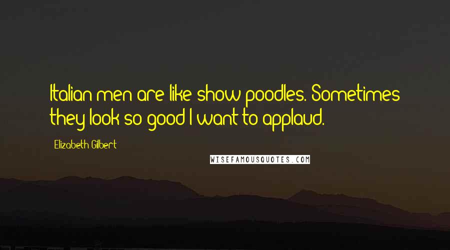 Elizabeth Gilbert Quotes: Italian men are like show poodles. Sometimes they look so good I want to applaud.